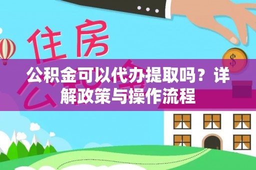 宣汉公积金可以代办提取吗？详解政策与操作流程