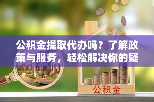 宣汉公积金提取代办吗？了解政策与服务，轻松解决你的疑问