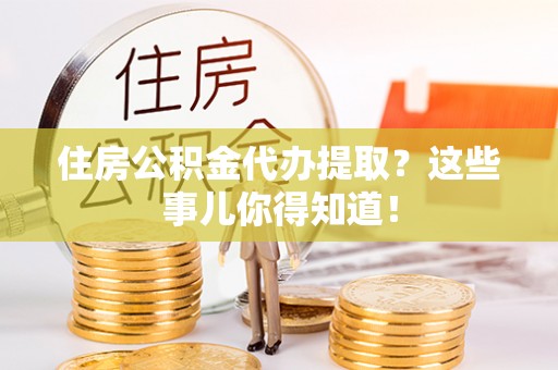 宣汉住房公积金代办提取？这些事儿你得知道！