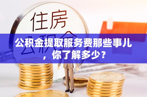 宣汉公积金提取服务费那些事儿，你了解多少？