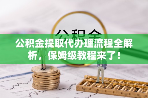 宣汉公积金提取代办理流程全解析，保姆级教程来了！