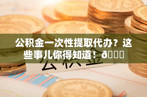 宣汉公积金一次性提取代办？这些事儿你得知道！😎