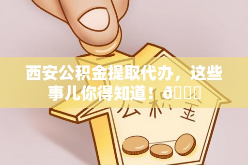 宣汉西安公积金提取代办，这些事儿你得知道！😎