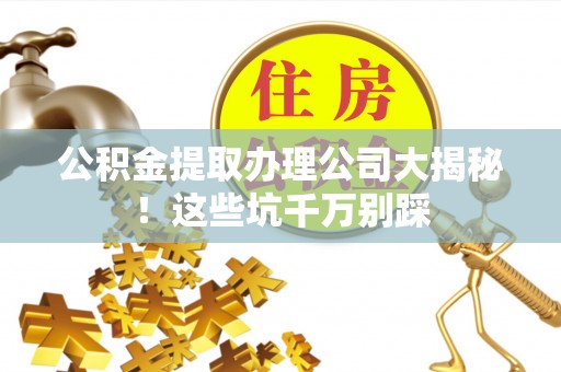 宣汉公积金提取办理公司大揭秘！这些坑千万别踩