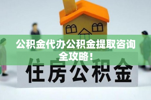 宣汉公积金代办公积金提取咨询全攻略！
